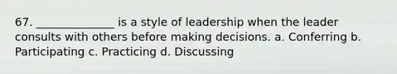 67. ______________ is a style of leadership when the leader consults with others before making decisions. a. Conferring b. Participating c. Practicing d. Discussing