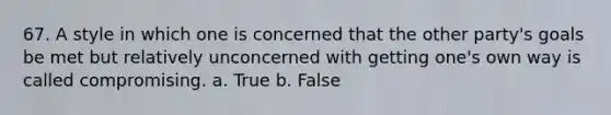 67. A style in which one is concerned that the other party's goals be met but relatively unconcerned with getting one's own way is called compromising. a. True b. False