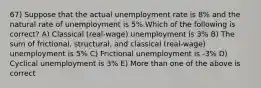 67) Suppose that the actual unemployment rate is 8% and the natural rate of unemployment is 5%.Which of the following is correct? A) Classical (real-wage) unemployment is 3% B) The sum of frictional, structural, and classical (real-wage) unemployment is 5% C) Frictional unemployment is -3% D) Cyclical unemployment is 3% E) More than one of the above is correct