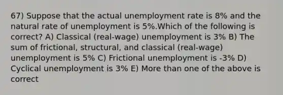 67) Suppose that the actual unemployment rate is 8% and the natural rate of unemployment is 5%.Which of the following is correct? A) Classical (real-wage) unemployment is 3% B) The sum of frictional, structural, and classical (real-wage) unemployment is 5% C) Frictional unemployment is -3% D) Cyclical unemployment is 3% E) More than one of the above is correct