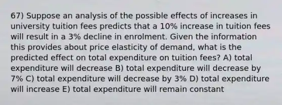 67) Suppose an analysis of the possible effects of increases in university tuition fees predicts that a 10% increase in tuition fees will result in a 3% decline in enrolment. Given the information this provides about price elasticity of demand, what is the predicted effect on total expenditure on tuition fees? A) total expenditure will decrease B) total expenditure will decrease by 7% C) total expenditure will decrease by 3% D) total expenditure will increase E) total expenditure will remain constant