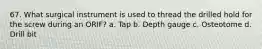 67. What surgical instrument is used to thread the drilled hold for the screw during an ORIF? a. Tap b. Depth gauge c. Osteotome d. Drill bit