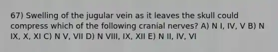 67) Swelling of the jugular vein as it leaves the skull could compress which of the following cranial nerves? A) N I, IV, V B) N IX, X, XI C) N V, VII D) N VIII, IX, XII E) N II, IV, VI