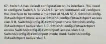 67. Switch A has default configuration on its interface. You need to configure Switch A for VLAN 5. Which command will configure the interface to become a member of VLAN 5? A. SwitchA(config-if)#switchport mode access SwitchA(config-if)#switchport access vlan 5 B. SwitchA(config-if)#switchport trunk SwitchA(config-if)#switchport native vlan 5 C. SwitchA(config-if)#switchport access SwitchA(config-if)#switchport access vlan 5 D. SwitchA(config-if)#switchport mode trunk SwitchA(config-if)#switchport native vlan 5