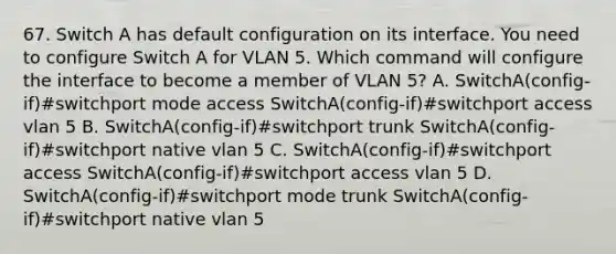 67. Switch A has default configuration on its interface. You need to configure Switch A for VLAN 5. Which command will configure the interface to become a member of VLAN 5? A. SwitchA(config-if)#switchport mode access SwitchA(config-if)#switchport access vlan 5 B. SwitchA(config-if)#switchport trunk SwitchA(config-if)#switchport native vlan 5 C. SwitchA(config-if)#switchport access SwitchA(config-if)#switchport access vlan 5 D. SwitchA(config-if)#switchport mode trunk SwitchA(config-if)#switchport native vlan 5