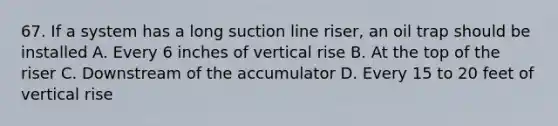 67. If a system has a long suction line riser, an oil trap should be installed A. Every 6 inches of vertical rise B. At the top of the riser C. Downstream of the accumulator D. Every 15 to 20 feet of vertical rise