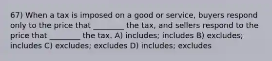 67) When a tax is imposed on a good or service, buyers respond only to the price that ________ the tax, and sellers respond to the price that ________ the tax. A) includes; includes B) excludes; includes C) excludes; excludes D) includes; excludes