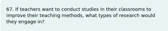 67. If teachers want to conduct studies in their classrooms to improve their teaching methods, what types of research would they engage in?