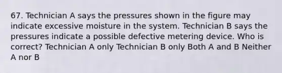 67. Technician A says the pressures shown in the figure may indicate excessive moisture in the system. Technician B says the pressures indicate a possible defective metering device. Who is correct? Technician A only Technician B only Both A and B Neither A nor B