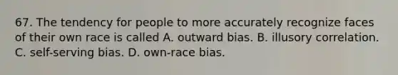 67. The tendency for people to more accurately recognize faces of their own race is called A. outward bias. B. illusory correlation. C. self-serving bias. D. own-race bias.