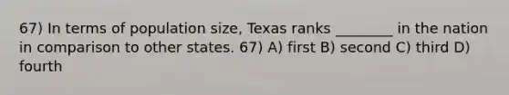 67) In terms of population size, Texas ranks ________ in the nation in comparison to other states. 67) A) first B) second C) third D) fourth