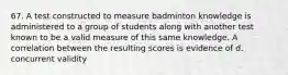 67. A test constructed to measure badminton knowledge is administered to a group of students along with another test known to be a valid measure of this same knowledge. A correlation between the resulting scores is evidence of d. concurrent validity