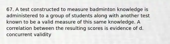 67. A test constructed to measure badminton knowledge is administered to a group of students along with another test known to be a valid measure of this same knowledge. A correlation between the resulting scores is evidence of d. concurrent validity