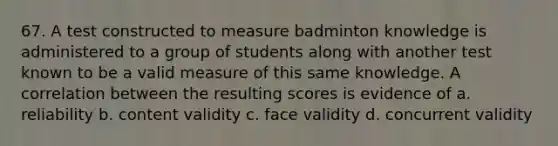 67. A test constructed to measure badminton knowledge is administered to a group of students along with another test known to be a valid measure of this same knowledge. A correlation between the resulting scores is evidence of a. reliability b. content validity c. face validity d. concurrent validity