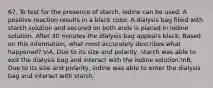 67. To test for the presence of starch, iodine can be used. A positive reaction results in a black color. A dialysis bag filled with starch solution and secured on both ends is placed in iodine solution. After 30 minutes the dialysis bag appears black. Based on this information, what most accurately describes what happened? nA. Due to its size and polarity, starch was able to exit the dialysis bag and interact with the iodine solution.nB. Due to its size and polarity, iodine was able to enter the dialysis bag and interact with starch.