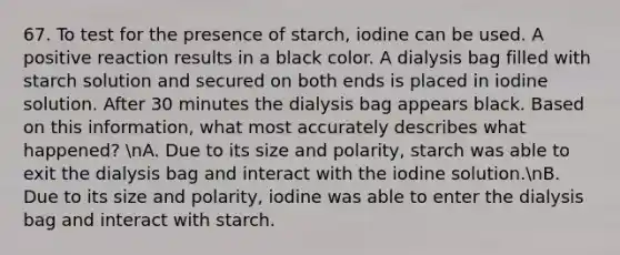 67. To test for the presence of starch, iodine can be used. A positive reaction results in a black color. A dialysis bag filled with starch solution and secured on both ends is placed in iodine solution. After 30 minutes the dialysis bag appears black. Based on this information, what most accurately describes what happened? nA. Due to its size and polarity, starch was able to exit the dialysis bag and interact with the iodine solution.nB. Due to its size and polarity, iodine was able to enter the dialysis bag and interact with starch.