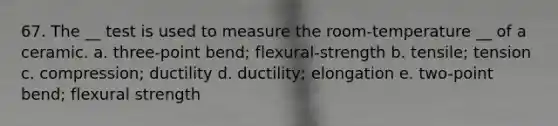 67. The __ test is used to measure the room-temperature __ of a ceramic. a. three-point bend; flexural-strength b. tensile; tension c. compression; ductility d. ductility; elongation e. two-point bend; flexural strength