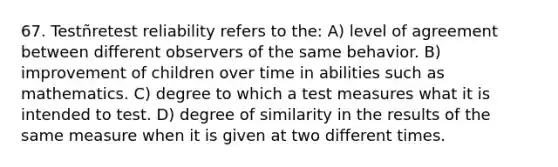 67. Testñretest reliability refers to the: A) level of agreement between different observers of the same behavior. B) improvement of children over time in abilities such as mathematics. C) degree to which a test measures what it is intended to test. D) degree of similarity in the results of the same measure when it is given at two different times.