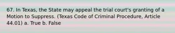 67. In Texas, the State may appeal the trial court's granting of a Motion to Suppress. (Texas Code of Criminal Procedure, Article 44.01) a. True b. False