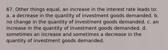 67. Other things equal, an increase in the interest rate leads to: a. a decrease in the quantity of investment goods demanded. b. no change in the quantity of investment goods demanded. c. an increase in the quantity of investment goods demanded. d. sometimes an increase and sometimes a decrease in the quantity of investment goods demanded.