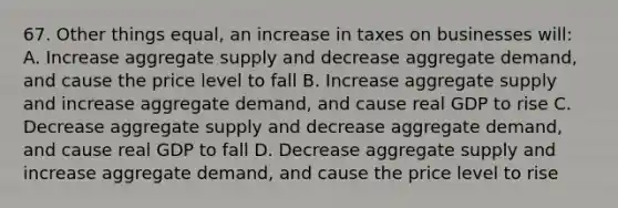 67. Other things equal, an increase in taxes on businesses will: A. Increase aggregate supply and decrease aggregate demand, and cause the price level to fall B. Increase aggregate supply and increase aggregate demand, and cause real GDP to rise C. Decrease aggregate supply and decrease aggregate demand, and cause real GDP to fall D. Decrease aggregate supply and increase aggregate demand, and cause the price level to rise