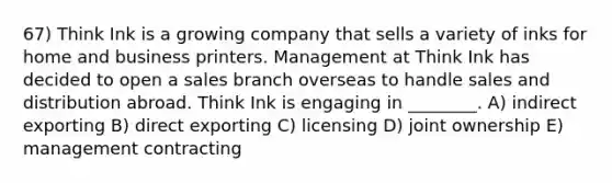 67) Think Ink is a growing company that sells a variety of inks for home and business printers. Management at Think Ink has decided to open a sales branch overseas to handle sales and distribution abroad. Think Ink is engaging in ________. A) indirect exporting B) direct exporting C) licensing D) joint ownership E) management contracting