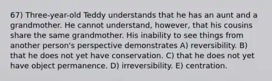 67) Three-year-old Teddy understands that he has an aunt and a grandmother. He cannot understand, however, that his cousins share the same grandmother. His inability to see things from another person's perspective demonstrates A) reversibility. B) that he does not yet have conservation. C) that he does not yet have object permanence. D) irreversibility. E) centration.