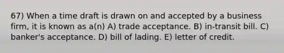 67) When a time draft is drawn on and accepted by a business firm, it is known as a(n) A) trade acceptance. B) in-transit bill. C) banker's acceptance. D) bill of lading. E) letter of credit.