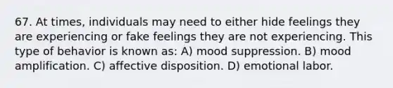 67. At times, individuals may need to either hide feelings they are experiencing or fake feelings they are not experiencing. This type of behavior is known as: A) mood suppression. B) mood amplification. C) affective disposition. D) emotional labor.