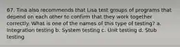 67. Tina also recommends that Lisa test groups of programs that depend on each other to confirm that they work together correctly. What is one of the names of this type of testing? a. Integration testing b. System testing c. Unit testing d. Stub testing