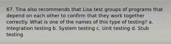 67. Tina also recommends that Lisa test groups of programs that depend on each other to confirm that they work together correctly. What is one of the names of this type of testing? a. Integration testing b. System testing c. Unit testing d. Stub testing