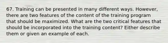 67. Training can be presented in many different ways. However, there are two features of the content of the training program that should be maximized. What are the two critical features that should be incorporated into the training content? Either describe them or given an example of each.