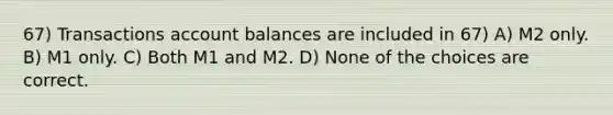 67) Transactions account balances are included in 67) A) M2 only. B) M1 only. C) Both M1 and M2. D) None of the choices are correct.