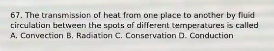 67. The transmission of heat from one place to another by fluid circulation between the spots of different temperatures is called A. Convection B. Radiation C. Conservation D. Conduction