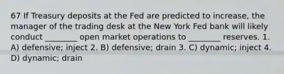 67 If Treasury deposits at the Fed are predicted to increase, the manager of the trading desk at the New York Fed bank will likely conduct ________ open market operations to ________ reserves. 1. A) defensive; inject 2. B) defensive; drain 3. C) dynamic; inject 4. D) dynamic; drain