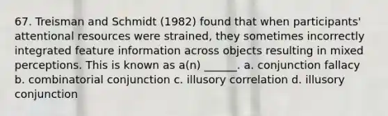 67. Treisman and Schmidt (1982) found that when participants' attentional resources were strained, they sometimes incorrectly integrated feature information across objects resulting in mixed perceptions. This is known as a(n) ______. a. conjunction fallacy b. combinatorial conjunction c. illusory correlation d. illusory conjunction