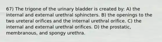 67) The trigone of the urinary bladder is created by: A) the internal and external urethral sphincters. B) the openings to the two ureteral orifices and the internal urethral orifice. C) the internal and external urethral orifices. D) the prostatic, membranous, and spongy urethra.