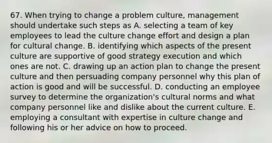 67. When trying to change a problem culture, management should undertake such steps as A. selecting a team of key employees to lead the culture change effort and design a plan for cultural change. B. identifying which aspects of the present culture are supportive of good strategy execution and which ones are not. C. drawing up an action plan to change the present culture and then persuading company personnel why this plan of action is good and will be successful. D. conducting an employee survey to determine the organization's cultural norms and what company personnel like and dislike about the current culture. E. employing a consultant with expertise in culture change and following his or her advice on how to proceed.