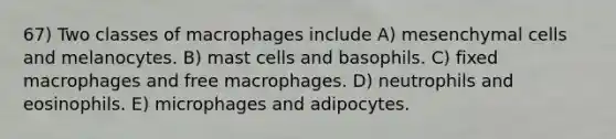 67) Two classes of macrophages include A) mesenchymal cells and melanocytes. B) mast cells and basophils. C) fixed macrophages and free macrophages. D) neutrophils and eosinophils. E) microphages and adipocytes.