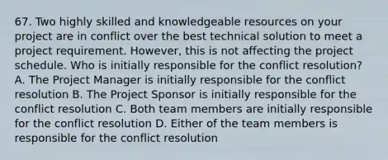 67. Two highly skilled and knowledgeable resources on your project are in conflict over the best technical solution to meet a project requirement. However, this is not affecting the project schedule. Who is initially responsible for the conflict resolution? A. The Project Manager is initially responsible for the conflict resolution B. The Project Sponsor is initially responsible for the conflict resolution C. Both team members are initially responsible for the conflict resolution D. Either of the team members is responsible for the conflict resolution