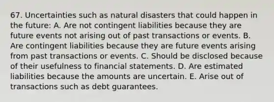 67. Uncertainties such as natural disasters that could happen in the future: A. Are not contingent liabilities because they are future events not arising out of past transactions or events. B. Are contingent liabilities because they are future events arising from past transactions or events. C. Should be disclosed because of their usefulness to financial statements. D. Are estimated liabilities because the amounts are uncertain. E. Arise out of transactions such as debt guarantees.