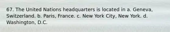 67. The United Nations headquarters is located in a. Geneva, Switzerland. b. Paris, France. c. New York City, New York. d. Washington, D.C.