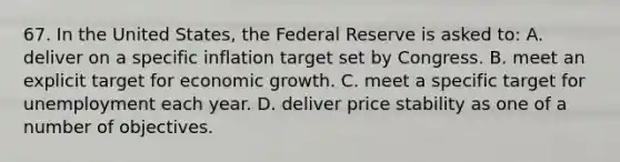 67. In the United States, the Federal Reserve is asked to: A. deliver on a specific inflation target set by Congress. B. meet an explicit target for economic growth. C. meet a specific target for unemployment each year. D. deliver price stability as one of a number of objectives.