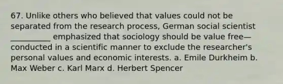 67. ​Unlike others who believed that values could not be separated from the research process, German social scientist __________ emphasized that sociology should be value free—conducted in a scientific manner to exclude the researcher's personal values and economic interests. a. ​Emile Durkheim b. ​Max Weber c. ​Karl Marx d. ​Herbert Spencer