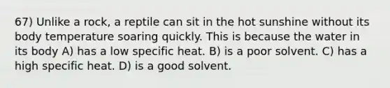 67) Unlike a rock, a reptile can sit in the hot sunshine without its body temperature soaring quickly. This is because the water in its body A) has a low specific heat. B) is a poor solvent. C) has a high specific heat. D) is a good solvent.