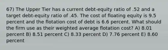 67) The Upper Tier has a current debt-equity ratio of .52 and a target debt-equity ratio of .45. The cost of floating equity is 9.5 percent and the flotation cost of debt is 6.6 percent. What should the firm use as their weighted average flotation cost? A) 8.01 percent B) 8.51 percent C) 8.33 percent D) 7.76 percent E) 8.60 percent