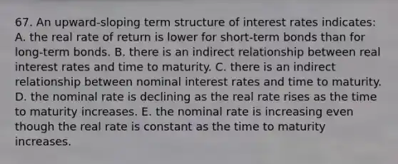 67. An upward-sloping term structure of interest rates indicates: A. the real rate of return is lower for short-term bonds than for long-term bonds. B. there is an indirect relationship between real interest rates and time to maturity. C. there is an indirect relationship between nominal interest rates and time to maturity. D. the nominal rate is declining as the real rate rises as the time to maturity increases. E. the nominal rate is increasing even though the real rate is constant as the time to maturity increases.