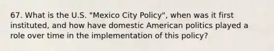 67. What is the U.S. "Mexico City Policy", when was it first instituted, and how have domestic American politics played a role over time in the implementation of this policy?