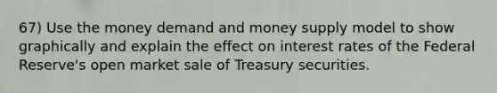 67) Use the money demand and money supply model to show graphically and explain the effect on interest rates of the Federal Reserve's open market sale of Treasury securities.