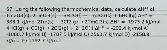 67. Using the following thermochemical data, calculate ΔHf° of Tm2O3(s). 2TmCl3(s) + 3H2O(l) → Tm2O3(s) + 6HCl(g) ΔH° = 388.1 kJ/mol 2Tm(s) + 3Cl2(g) → 2TmCl3(s) ΔH° = -1973.2 kJ/mol 4HCl(g) + O2(g) → 2Cl2(g) + 2H2O(l) ΔH° = -202.4 kJ/mol A) -1888.7 kJ/mol B) -1787.5 kJ/mol C) 2563.7 kJ/mol D) -2158.9 kJ/mol E) 1382.7 kJ/mol